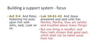 Building a support system - focus
• Act 3:4 And Peter,
fastening his eyes
upon him with
John, said, Look on
us.
• Luk 10:41-42 And Jesus
answered and said unto her,
Martha, Martha, thou art careful
and troubled about many things:
• But one thing is needful: and
Mary hath chosen that good part,
which shall not be taken away
from her.
 