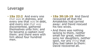 Leverage
• 1Sa 22:2 And every one
that was in distress, and
every one that was in debt,
and every one that was
discontented, gathered
themselves unto him; and
he became a captain over
them: and there were with
him about four hundred
men.
• 1Sa 30:18-19 And David
recovered all that the
Amalekites had carried
away: and David rescued
his two wives.
• And there was nothing
lacking to them, neither
small nor great, neither
sons nor daughters, neither
spoil, nor any thing that
they had taken to them:
David recovered all.
 