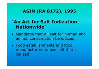 ASIN (RA 8172), 1995
An Act for Salt Iodization
Nationwide
•  Mandates that all salt for human and
animal consumption be iodized
•  Food establishments and food
manufacturers to use salt that is
iodized
 