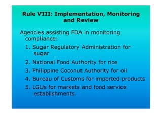 Rule VIII: Implementation, Monitoring
and Review
Agencies assisting FDA in monitoring
compliance:
1. Sugar Regulatory Administration for
sugar
2. National Food Authority for rice
3. Philippine Coconut Authority for oil
4. Bureau of Customs for imported products
5. LGUs for markets and food service
establishments
 