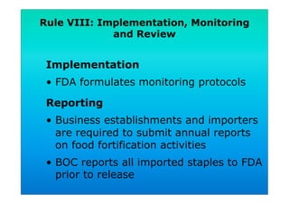 Rule VIII: Implementation, Monitoring
and Review
Implementation
•  FDA formulates monitoring protocols
Reporting
•  Business establishments and importers
are required to submit annual reports
on food fortification activities
•  BOC reports all imported staples to FDA
prior to release
 