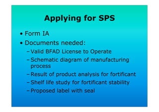 Applying for SPS
•  Form IA
•  Documents needed:
– Valid BFAD License to Operate
– Schematic diagram of manufacturing
process
– Result of product analysis for fortificant
– Shelf life study for fortificant stability
– Proposed label with seal
 
