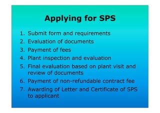 Applying for SPS
1.  Submit form and requirements
2.  Evaluation of documents
3.  Payment of fees
4.  Plant inspection and evaluation
5.  Final evaluation based on plant visit and
review of documents
6.  Payment of non-refundable contract fee
7.  Awarding of Letter and Certificate of SPS
to applicant
 