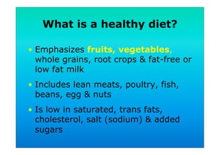 What is a healthy diet?
•  Emphasizes fruits, vegetables,
whole grains, root crops & fat-free or
low fat milk
•  Includes lean meats, poultry, fish,
beans, egg & nuts
•  Is low in saturated, trans fats,
cholesterol, salt (sodium) & added
sugars
 
