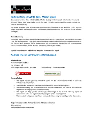 Fortified Wine in G20 to 2015: Market Guide
Canadean’s, Fortified Wine in G20 to 2015: Market Guide provides in-depth detail on the trends and
drivers of the Fortified Wine market in G20. The report includes quantitative information (historic and
forecast market values).
The report provides data, analyses and opinion to help companies in the Alcoholic Drinks industry
better understand the changes in their environment, seize opportunities and formulate crucial business
strategies.


Report Summary
This report is the result of Canadean’s extensive market research covering the Fortified Wine market in
G20. The report provides a top-level overview and detailed insight into the operating environment for
the Fortified Wine market in G20. It is an essential tool for companies active across the Alcoholic Drinks
value chain and for new players that are considering entering the market.

Explore Comprehensive list of Tables & Figures available in the report

Fortified Wine in G20 Countries Market Report

Report Details:
Published: February 2012
No. of Pages: 160
Price: Single User License – US$1595         Corporate User License – US$3190




Reasons To Buy
       The report provides you with important figures for the Fortified Wine market in G20 with
        individual country analysis.
       The report will help you to identify trends by analyzing historical industry data.
       The report will help you analyze the market with detailed historic and forecast market values,
        segmented at category level (where applicable).
       The report will help you to enhance your knowledge of the market with key figures on
        consumption value and segmentation by category for the historic period.
       The report will help you to plan future business decisions using forecast figures for the market.



Major Points covered in Table of Contents of this report include
1 Introduction
2 Argentina Fortified Wine Market
 