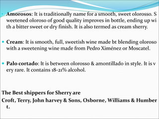 • Amorosos: It is traditionally name for a smooth, sweet olorosso. S
weetened oloroso of good quality improves in bottle, ending up wi
th a bitter sweet or dry finish. It is also termed as cream sherry.
 Cream: It is smooth, full, sweetish wine made bt blending oloroso
with a sweetening wine made from Pedro Ximénez or Moscatel.
 Palo cortado: It is between olorosso & amontillado in style. It is v
ery rare. It contains 18-21% alcohol.
The Best shippers for Sherry are
Croft, Terry, John harvey & Sons, Osborne, Williams & Humber
t.
 