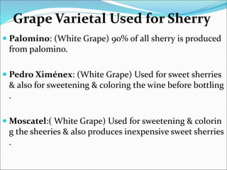 Grape Varietal Used for Sherry
 Palomino: (White Grape) 90% of all sherry is produced
from palomino.
 Pedro Ximénex: (White Grape) Used for sweet sherries
& also for sweetening & coloring the wine before bottling
.
 Moscatel:( White Grape) Used for sweetening & colorin
g the sheeries & also produces inexpensive sweet sherries
.
 