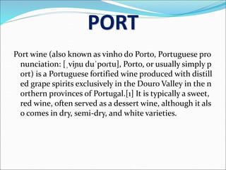 PORT
Port wine (also known as vinho do Porto, Portuguese pro
nunciation: [ˌviɲu duˈpoɾtu], Porto, or usually simply p
ort) is a Portuguese fortified wine produced with distill
ed grape spirits exclusively in the Douro Valley in the n
orthern provinces of Portugal.[1] It is typically a sweet,
red wine, often served as a dessert wine, although it als
o comes in dry, semi-dry, and white varieties.
 