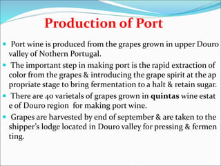 Production of Port
 Port wine is produced from the grapes grown in upper Douro
valley of Nothern Portugal.
 The important step in making port is the rapid extraction of
color from the grapes & introducing the grape spirit at the ap
propriate stage to bring fermentation to a halt & retain sugar.
 There are 40 varietals of grapes grown in quintas wine estat
e of Douro region for making port wine.
 Grapes are harvested by end of september & are taken to the
shipper’s lodge located in Douro valley for pressing & fermen
ting.
 