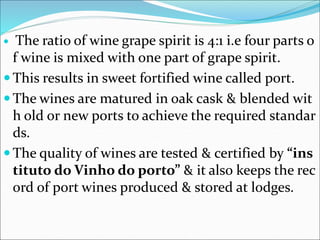  The ratio of wine grape spirit is 4:1 i.e four parts o
f wine is mixed with one part of grape spirit.
 This results in sweet fortified wine called port.
 The wines are matured in oak cask & blended wit
h old or new ports to achieve the required standar
ds.
 The quality of wines are tested & certified by “ins
tituto do Vinho do porto” & it also keeps the rec
ord of port wines produced & stored at lodges.
 