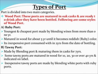 Types of Port
Port is divided into two main categories.
 Wood Port: These ports are matured in oak casks & are ready t
o drink after they have been bottled. Following are some styles
of Wood Port.
A) Ruby Port:
 Youngest & cheapest port made by blending wines from more than o
ne yr.
 Matured in wood for about 5 yr until it becomes reddish (Ruby) color.
 Its inexpensive port consumed with in 2yrs from the date of bottling.
B) Tawny Port:
 Made by Blending port & maturing them in casks for 7yrs.
 Some tawny ports are matured in wood for 10, 20, 30 or over 40 yrs &
indicated on label.
 Inexpensive tawny ports are made by blending white ports with ruby
ports.
 