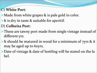 C) White Port:
Made from white grapes & is pale gold in color.
It is dry in taste & suitable for aperitif.
D) Colheita Port:
These are tawny port made from single vintage instead of
different yrs.
It should be matured in wood for a minimum of 7yrs & it
may be aged up to 60yrs.
Date of vintage & date of bottling will be stated on the la
bel.
 