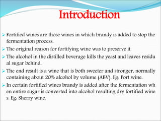 Introduction
Fortified wines are those wines in which brandy is added to stop the
fermentation process.
The original reason for fortifying wine was to preserve it.
The alcohol in the distilled beverage kills the yeast and leaves residu
al sugar behind.
The end result is a wine that is both sweeter and stronger, normally
containing about 20% alcohol by volume (ABV). Eg: Port wine.
In certain fortified wines brandy is added after the fermentation wh
en entire sugar is converted into alcohol resulting dry fortified wine
s. Eg: Sherry wine.
 