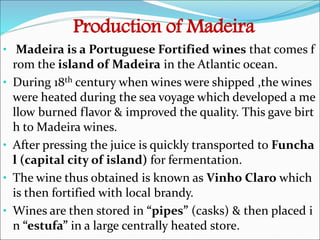 Production of Madeira
• Madeira is a Portuguese Fortified wines that comes f
rom the island of Madeira in the Atlantic ocean.
• During 18th century when wines were shipped ,the wines
were heated during the sea voyage which developed a me
llow burned flavor & improved the quality. This gave birt
h to Madeira wines.
• After pressing the juice is quickly transported to Funcha
l (capital city of island) for fermentation.
• The wine thus obtained is known as Vinho Claro which
is then fortified with local brandy.
• Wines are then stored in “pipes” (casks) & then placed i
n “estufa” in a large centrally heated store.
 