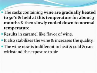 The casks containing wine are gradually heated
to 50°c & held at this temperature for about 3
months & then slowly cooled down to normal
temperature.
 Results in caramel like flavor of wine.
 It also stabilizes the wine & increases the quality.
 The wine now is indifferent to heat & cold & can
withstand the exposure to air.
 