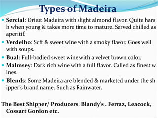 Types of Madeira
 Sercial: Driest Madeira with slight almond flavor. Quite hars
h when young & takes more time to mature. Served chilled as
aperitif.
 Verdelho: Soft & sweet wine with a smoky flavor. Goes well
with soups.
 Bual: Full-bodied sweet wine with a velvet brown color.
 Malmsey: Dark rich wine with a full flavor. Called as finest w
ines.
 Blends: Some Madeira are blended & marketed under the sh
ipper’s brand name. Such as Rainwater.
The Best Shipper/ Producers: Blandy’s . Ferraz, Leacock,
Cossart Gordon etc.
 