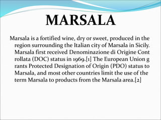MARSALA
Marsala is a fortified wine, dry or sweet, produced in the
region surrounding the Italian city of Marsala in Sicily.
Marsala first received Denominazione di Origine Cont
rollata (DOC) status in 1969.[1] The European Union g
rants Protected Designation of Origin (PDO) status to
Marsala, and most other countries limit the use of the
term Marsala to products from the Marsala area.[2]
 