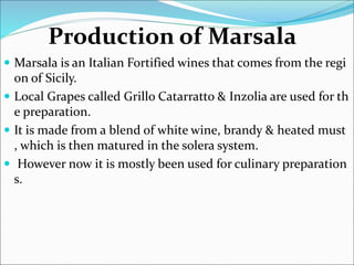 Production of Marsala
 Marsala is an Italian Fortified wines that comes from the regi
on of Sicily.
 Local Grapes called Grillo Catarratto & Inzolia are used for th
e preparation.
 It is made from a blend of white wine, brandy & heated must
, which is then matured in the solera system.
 However now it is mostly been used for culinary preparation
s.
 