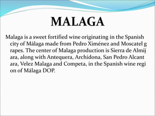 MALAGA
Malaga is a sweet fortified wine originating in the Spanish
city of Málaga made from Pedro Ximénez and Moscatel g
rapes. The center of Malaga production is Sierra de Almij
ara, along with Antequera, Archidona, San Pedro Alcant
ara, Velez Malaga and Competa, in the Spanish wine regi
on of Málaga DOP.
 