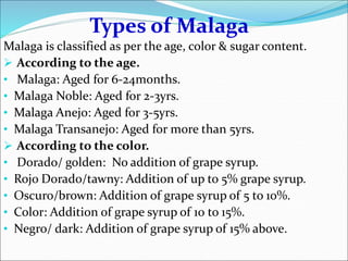 Types of Malaga
Malaga is classified as per the age, color & sugar content.
 According to the age.
• Malaga: Aged for 6-24months.
• Malaga Noble: Aged for 2-3yrs.
• Malaga Anejo: Aged for 3-5yrs.
• Malaga Transanejo: Aged for more than 5yrs.
 According to the color.
• Dorado/ golden: No addition of grape syrup.
• Rojo Dorado/tawny: Addition of up to 5% grape syrup.
• Oscuro/brown: Addition of grape syrup of 5 to 10%.
• Color: Addition of grape syrup of 10 to 15%.
• Negro/ dark: Addition of grape syrup of 15% above.
 