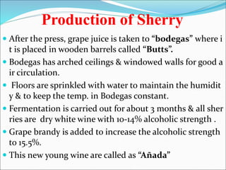 Production of Sherry
 After the press, grape juice is taken to “bodegas” where i
t is placed in wooden barrels called “Butts”.
 Bodegas has arched ceilings & windowed walls for good a
ir circulation.
 Floors are sprinkled with water to maintain the humidit
y & to keep the temp. in Bodegas constant.
 Fermentation is carried out for about 3 months & all sher
ries are dry white wine with 10-14% alcoholic strength .
 Grape brandy is added to increase the alcoholic strength
to 15.5%.
 This new young wine are called as “Añada”
 