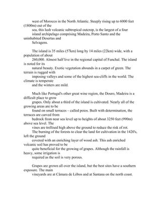 west of Morocco in the North Atlantic. Steeply rising up to 6000 feet 
(1800m) out of the 
sea, this lush volcanic subtropical outcrop, is the largest of a four 
island archipelago comprising Madeira, Porto Santo and the 
uninhabited Desertas and 
Selvagens. 
The island is 35 miles (57km) long by 14 miles (22km) wide, with a 
population of about 
260,000. Almost half live in the regional capital of Funchal. The island 
is noted for its 
natural beauty. Exotic vegetation abounds in a carpet of green. The 
terrain is rugged with 
imposing valleys and some of the highest sea-cliffs in the world. The 
climate is temperate 
and the winters are mild. 
Much like Portugal's other great wine region, the Douro, Madeira is a 
difficult place to grow 
grapes. Only about a third of the island is cultivated. Nearly all of the 
growing areas are to be 
found on small terraces – called poios. Built with determination, the 
terraces are carved from 
bedrock from near sea level up to heights of about 3250 feet (990m) 
above sea level. The 
vines are trellised high above the ground to reduce the risk of rot. 
The burning of the forests to clear the land for cultivation in the 1420's, 
left the ground 
covered with an enriching layer of wood ash. This ash enriched 
volcanic soil has proved to be 
quite beneficial for the growing of grapes. Although the rainfall is 
heavy, some irrigation is 
required as the soil is very porous. 
Grapes are grown all over the island, but the best sites have a southern 
exposure. The main 
vineyards are at Câmara de Lôbos and at Santana on the north coast. 
