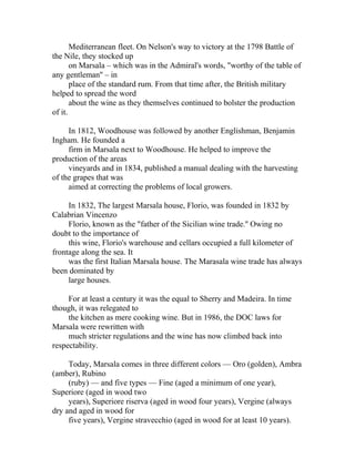 Mediterranean fleet. On Nelson's way to victory at the 1798 Battle of 
the Nile, they stocked up 
on Marsala – which was in the Admiral's words, "worthy of the table of 
any gentleman'' – in 
place of the standard rum. From that time after, the British military 
helped to spread the word 
about the wine as they themselves continued to bolster the production 
of it. 
In 1812, Woodhouse was followed by another Englishman, Benjamin 
Ingham. He founded a 
firm in Marsala next to Woodhouse. He helped to improve the 
production of the areas 
vineyards and in 1834, published a manual dealing with the harvesting 
of the grapes that was 
aimed at correcting the problems of local growers. 
In 1832, The largest Marsala house, Florio, was founded in 1832 by 
Calabrian Vincenzo 
Florio, known as the "father of the Sicilian wine trade.'' Owing no 
doubt to the importance of 
this wine, Florio's warehouse and cellars occupied a full kilometer of 
frontage along the sea. It 
was the first Italian Marsala house. The Marasala wine trade has always 
been dominated by 
large houses. 
For at least a century it was the equal to Sherry and Madeira. In time 
though, it was relegated to 
the kitchen as mere cooking wine. But in 1986, the DOC laws for 
Marsala were rewritten with 
much stricter regulations and the wine has now climbed back into 
respectability. 
Today, Marsala comes in three different colors — Oro (golden), Ambra 
(amber), Rubino 
(ruby) — and five types — Fine (aged a minimum of one year), 
Superiore (aged in wood two 
years), Superiore riserva (aged in wood four years), Vergine (always 
dry and aged in wood for 
five years), Vergine stravecchio (aged in wood for at least 10 years). 
 