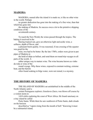 MADEIRA 
MADEIRA, named after the island it is made on, is like no other wine 
in the world. Perhaps 
no greater dedication has gone into the making of a fine wine, than that 
which has gone into 
the making of Madeira. Its success owes a lot to the primitive shipping 
conditions of the 
seventeenth century. 
To reach the New World, the wines passed through the tropics. The 
baking it received in the 
blazing tropical sun, gave an otherwise light and acidic wine, a 
softness, depth of flavor, and 
a pleasant burnt quality. It was reasoned, if one crossing of the equator 
was good for the 
wine, two had to be better. By the late 1700's, orders were given to put 
pipes of Madeira in 
the hold of ships as ballast, and send them on round trip voyages to all 
parts of the world. A 
rather unique way to mature wine. The wine became known as vinho 
da roda or wine of the 
round voyage. Why these wines, exposed to constant rocking, extreme 
heat, and the barrels 
often found soaking in bilge water, were not ruined, is a mystery. 
THE HISTORY OF MADEIRA 
THE ISLAND OF MADEIRA sat uninhabited in the middle of the 
North Atlantic until a 
certain Portuguese explorer, Gonslaves Zarco, was blown off course by 
a violent storm in 
1418 while exploring the coast of West Africa. He found sanctuary on 
a tiny island he called 
Porto Santo. While there he saw southwest of Porto Santo, dark clouds 
on the horizon 
described as "vapors rising from the mouth of hell." Knowing it must 
be a substantial island, 
 