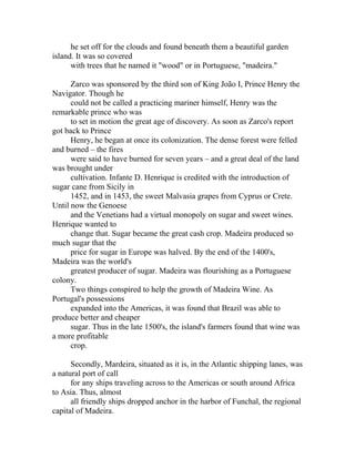 he set off for the clouds and found beneath them a beautiful garden 
island. It was so covered 
with trees that he named it "wood" or in Portuguese, "madeira." 
Zarco was sponsored by the third son of King João I, Prince Henry the 
Navigator. Though he 
could not be called a practicing mariner himself, Henry was the 
remarkable prince who was 
to set in motion the great age of discovery. As soon as Zarco's report 
got back to Prince 
Henry, he began at once its colonization. The dense forest were felled 
and burned – the fires 
were said to have burned for seven years – and a great deal of the land 
was brought under 
cultivation. Infante D. Henrique is credited with the introduction of 
sugar cane from Sicily in 
1452, and in 1453, the sweet Malvasia grapes from Cyprus or Crete. 
Until now the Genoese 
and the Venetians had a virtual monopoly on sugar and sweet wines. 
Henrique wanted to 
change that. Sugar became the great cash crop. Madeira produced so 
much sugar that the 
price for sugar in Europe was halved. By the end of the 1400's, 
Madeira was the world's 
greatest producer of sugar. Madeira was flourishing as a Portuguese 
colony. 
Two things conspired to help the growth of Madeira Wine. As 
Portugal's possessions 
expanded into the Americas, it was found that Brazil was able to 
produce better and cheaper 
sugar. Thus in the late 1500's, the island's farmers found that wine was 
a more profitable 
crop. 
Secondly, Mardeira, situated as it is, in the Atlantic shipping lanes, was 
a natural port of call 
for any ships traveling across to the Americas or south around Africa 
to Asia. Thus, almost 
all friendly ships dropped anchor in the harbor of Funchal, the regional 
capital of Madeira. 
 