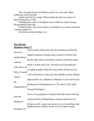 This was good fortune for Madeira and for its wine trade. Ships 
making the stop invariably 
loaded wine for the voyage. What cinched the deal was a piece of 
British legislation in 1665 
forbidding the export of European wines to British colonies except 
through British ports and 
in British ships. The one exception was Madeira. As a result, it became 
a regular supplier to 
all American ships heading west. 
The Boston 
Madeira Party?? 
America grew fond of the wine from Madeira and became 
one of its 
biggest customers, buying nearly a quarter of all the wine 
produced here. 
By the 18th century, the British American and West Indian 
colonies, 
drank it as their only wine. Not only was it the preferred 
wine, but it was 
so highly thought of that five years before the Boston Tea 
Party, it caused 
a riot on the docks of that city when British customs officials 
tried to 
impose duties on a shipment of Madeira. It was used to toast 
the 
Declaration of Independence in 1776, and in 1789, at the 
inauguration of 
George Washington.. 
News of its popularity in America from the troops returning 
from the 
American War of Independence created connoisseurs of 
Madeira in 
Britain as well. Ladies were known to use it to perfume their 
handkerchieves. Officers in the service of their country 
demanded 15 
 