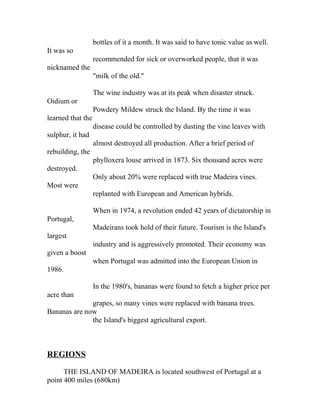 bottles of it a month. It was said to have tonic value as well. 
It was so 
recommended for sick or overworked people, that it was 
nicknamed the 
"milk of the old." 
The wine industry was at its peak when disaster struck. 
Oidium or 
Powdery Mildew struck the Island. By the time it was 
learned that the 
disease could be controlled by dusting the vine leaves with 
sulphur, it had 
almost destroyed all production. After a brief period of 
rebuilding, the 
phylloxera louse arrived in 1873. Six thousand acres were 
destroyed. 
Only about 20% were replaced with true Madeira vines. 
Most were 
replanted with European and American hybrids. 
When in 1974, a revolution ended 42 years of dictatorship in 
Portugal, 
Madeirans took hold of their future. Tourism is the Island's 
largest 
industry and is aggressively promoted. Their economy was 
given a boost 
when Portugal was admitted into the European Union in 
1986. 
In the 1980's, bananas were found to fetch a higher price per 
acre than 
grapes, so many vines were replaced with banana trees. 
Bananas are now 
the Island's biggest agricultural export. 
REGIONS 
THE ISLAND OF MADEIRA is located southwest of Portugal at a 
point 400 miles (680km) 
 