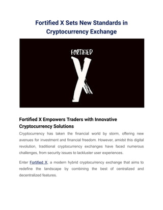 Fortified X Sets New Standards in
Cryptocurrency Exchange
Fortified X Empowers Traders with Innovative
Cryptocurrency Solutions
Cryptocurrency has taken the financial world by storm, offering new
avenues for investment and financial freedom. However, amidst this digital
revolution, traditional cryptocurrency exchanges have faced numerous
challenges, from security issues to lackluster user experiences.
Enter Fortified X, a modern hybrid cryptocurrency exchange that aims to
redefine the landscape by combining the best of centralized and
decentralized features.
 