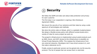 Reliable Software Development Services
Security
We ensure the security of our solutions and their data by using a wide
spectrum of technologies and methods.
We store the entire code on GitLab, which is a globally trusted product.
We design a flexible access policy with different access levels and a
variety of roles for every project we work on.
The project’s infrastructure is implemented using trusted products such
as AWS, Azure, and GCP. Access to the infrastructure is possible via
Virtual Private Networks (VPN). This isolates the infrastructure from
any external networks. Developers don’t have direct access to it, and
the code is delivered via CI.
Finally, access to particular servers can be gained only via the security
protocol. The list of people that can access them is restricted.
We follow the GDPR and take care about data protection and privacy
for each customer.
The first step in our cooperation is signing a Non-Disclosure
Agreement (NDA).
 