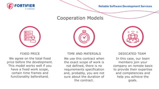Cooperation Models
We agree on the total fixed
price before the development.
This model works well if you
have a fixed work scope,
certain time frames and
functionality beforehand.
FIXED PRICE TIME AND MATERIALS
We use this contract when
the exact scope of work is
not defined, there is no
requirements specification
and, probably, you are not
sure about the duration of
the contract.
In this case, our team
members join your
company on remote basis
to provide their expertise
and competencies and
help you achieve the
goals.
Reliable Software Development Services
DEDICATED TEAM
 