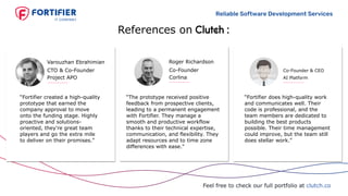 Reliable Software Development Services
References on :
Feel free to check our full portfolio at clutch.co
“Fortifier does high-quality work
and communicates well. Their
code is professional, and the
team members are dedicated to
building the best products
possible. Their time management
could improve, but the team still
does stellar work."
Co-Founder & CEO
AI Platform
PROJECT
UNDER NDA
Co-Founder
Corlina
Roger Richardson
“The prototype received positive
feedback from prospective clients,
leading to a permanent engagement
with Fortifier. They manage a
smooth and productive workflow
thanks to their technical expertise,
communication, and flexibility. They
adapt resources and to time zone
differences with ease."
“Fortifier created a high-quality
prototype that earned the
company approval to move
onto the funding stage. Highly
proactive and solutions-
oriented, they're great team
players and go the extra mile
to deliver on their promises."
CTO & Co-Founder
Project APO
Varouzhan Ebrahimian
 