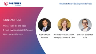 Reliable Software Development Services
+380 67 578 0800Phone:
E-mail: nvynogradska@4tifier.com
Web: www.4tifier.com
CONTACT US:
Founder
ALEX GAYDUK DMITRIY SINENKIY
CTO
NATALIE VYNOGRADSKA
Managing Director & CMO
 