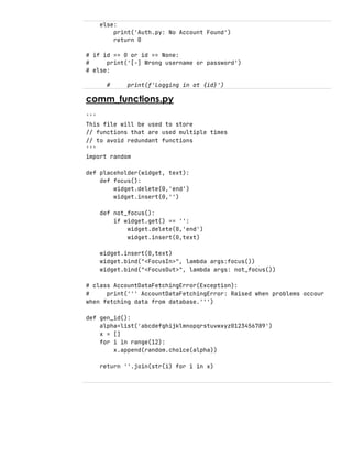 else:
print('Auth.py: No Account Found')
return 0
# if id == 0 or id == None:
# print('[-] Wrong username or password')
# else:
# print(f'Logging in at {id}')
comm_functions.py
'''
This file will be used to store
// functions that are used multiple times
// to avoid redundant functions
'''
import random
def placeholder(widget, text):
def focus():
widget.delete(0,'end')
widget.insert(0,'')
def not_focus():
if widget.get() == '':
widget.delete(0,'end')
widget.insert(0,text)
widget.insert(0,text)
widget.bind("<FocusIn>", lambda args:focus())
widget.bind("<FocusOut>", lambda args: not_focus())
# class AccountDataFetchingError(Exception):
# print(''' AccountDataFetchingError: Raised when problems occour
when fetching data from database.''')
def gen_id():
alpha=list('abcdefghijklmnopqrstuvwxyz0123456789')
x = []
for i in range(12):
x.append(random.choice(alpha))
return ''.join(str(i) for i in x)
 