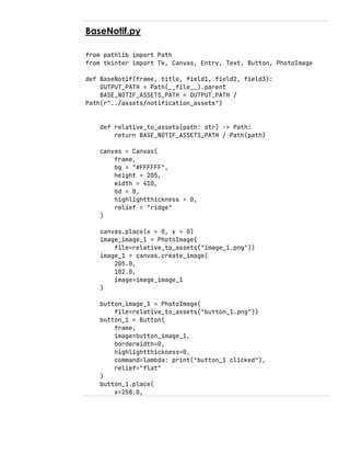 BaseNotif.py
from pathlib import Path
from tkinter import Tk, Canvas, Entry, Text, Button, PhotoImage
def BaseNotif(frame, title, field1, field2, field3):
OUTPUT_PATH = Path(__file__).parent
BASE_NOTIF_ASSETS_PATH = OUTPUT_PATH /
Path(r"../assets/notification_assets")
def relative_to_assets(path: str) -> Path:
return BASE_NOTIF_ASSETS_PATH / Path(path)
canvas = Canvas(
frame,
bg = "#FFFFFF",
height = 205,
width = 410,
bd = 0,
highlightthickness = 0,
relief = "ridge"
)
canvas.place(x = 0, y = 0)
image_image_1 = PhotoImage(
file=relative_to_assets("image_1.png"))
image_1 = canvas.create_image(
205.0,
102.0,
image=image_image_1
)
button_image_1 = PhotoImage(
file=relative_to_assets("button_1.png"))
button_1 = Button(
frame,
image=button_image_1,
borderwidth=0,
highlightthickness=0,
command=lambda: print("button_1 clicked"),
relief="flat"
)
button_1.place(
x=258.0,
 