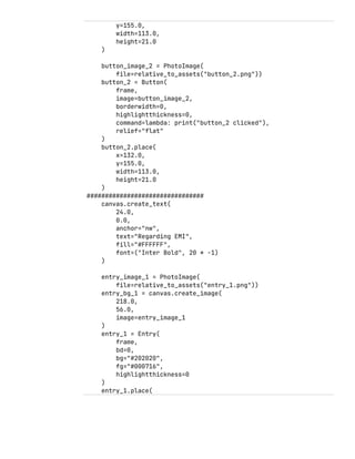 y=155.0,
width=113.0,
height=21.0
)
button_image_2 = PhotoImage(
file=relative_to_assets("button_2.png"))
button_2 = Button(
frame,
image=button_image_2,
borderwidth=0,
highlightthickness=0,
command=lambda: print("button_2 clicked"),
relief="flat"
)
button_2.place(
x=132.0,
y=155.0,
width=113.0,
height=21.0
)
################################
canvas.create_text(
24.0,
0.0,
anchor="nw",
text="Regarding EMI",
fill="#FFFFFF",
font=("Inter Bold", 20 * -1)
)
entry_image_1 = PhotoImage(
file=relative_to_assets("entry_1.png"))
entry_bg_1 = canvas.create_image(
218.0,
56.0,
image=entry_image_1
)
entry_1 = Entry(
frame,
bd=0,
bg="#202020",
fg="#000716",
highlightthickness=0
)
entry_1.place(
 