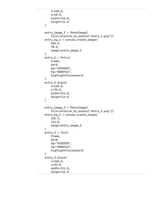 x=160.0,
y=48.0,
width=116.0,
height=14.0
)
entry_image_2 = PhotoImage(
file=relative_to_assets("entry_2.png"))
entry_bg_2 = canvas.create_image(
265.5,
78.0,
image=entry_image_2
)
entry_2 = Entry(
frame,
bd=0,
bg="#202020",
fg="#000716",
highlightthickness=0
)
entry_2.place(
x=160.0,
y=70.0,
width=211.0,
height=14.0
)
entry_image_3 = PhotoImage(
file=relative_to_assets("entry_3.png"))
entry_bg_3 = canvas.create_image(
265.5,
116.0,
image=entry_image_3
)
entry_3 = Text(
frame,
bd=0,
bg="#202020",
fg="#000716",
highlightthickness=0
)
entry_3.place(
x=160.0,
y=92.0,
width=211.0,
height=46.0
 