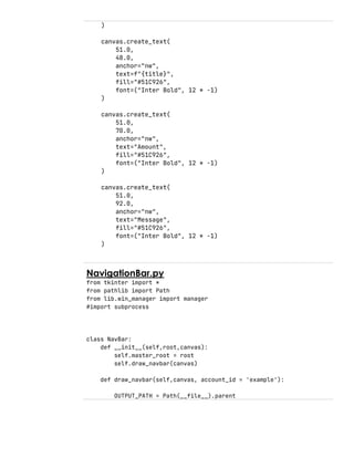 )
canvas.create_text(
51.0,
48.0,
anchor="nw",
text=f"{title}",
fill="#51C926",
font=("Inter Bold", 12 * -1)
)
canvas.create_text(
51.0,
70.0,
anchor="nw",
text="Amount",
fill="#51C926",
font=("Inter Bold", 12 * -1)
)
canvas.create_text(
51.0,
92.0,
anchor="nw",
text="Message",
fill="#51C926",
font=("Inter Bold", 12 * -1)
)
NavigationBar.py
from tkinter import *
from pathlib import Path
from lib.win_manager import manager
#import subprocess
class NavBar:
def __init__(self,root,canvas):
self.master_root = root
self.draw_navbar(canvas)
def draw_navbar(self,canvas, account_id = 'example'):
OUTPUT_PATH = Path(__file__).parent
 
