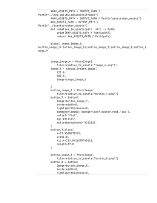 #NAV_ASSETS_PATH = OUTPUT_PATH /
Path(r"..new_guibuildassetsframe0")
#NAV_ASSETS_PATH = OUTPUT_PATH / Path(r"assetsnav_assets")
NAV_ASSETS_PATH = OUTPUT_PATH /
Path(r"../assets/navbar_assets")
def relative_to_assets(path: str) -> Path:
print(NAV_ASSETS_PATH / Path(path))
return NAV_ASSETS_PATH / Path(path)
global image_image_6,
button_image_10,button_image_11,button_image_7,button_image_8,button_i
mage_9
image_image_6 = PhotoImage(
file=relative_to_assets("image_6.png"))
image_6 = canvas.create_image(
123.0,
282.0,
image=image_image_6
)
button_image_7 = PhotoImage(
file=relative_to_assets("button_7.png"))
button_7 = Button(
image=button_image_7,
borderwidth=0,
highlightthickness=0,
command=lambda: manager(self.master_root,'acc'),
relief="flat",
bg='#212121',
activebackground='#212121'
)
button_7.place(
x=32.9580078125,
y=151.0,
width=183.0416259765625,
height=37.0
)
button_image_8 = PhotoImage(
file=relative_to_assets("button_8.png"))
button_8 = Button(
image=button_image_8,
borderwidth=0,
highlightthickness=0,
 