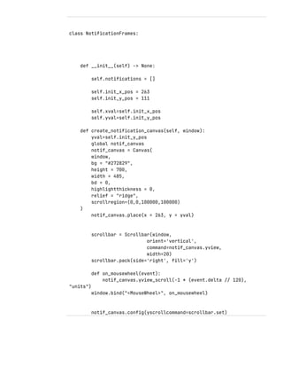 class NotificationFrames:
def __init__(self) -> None:
self.notifications = []
self.init_x_pos = 263
self.init_y_pos = 111
self.xval=self.init_x_pos
self.yval=self.init_y_pos
def create_notification_canvas(self, window):
yval=self.init_y_pos
global notif_canvas
notif_canvas = Canvas(
window,
bg = "#272829",
height = 700,
width = 485,
bd = 0,
highlightthickness = 0,
relief = "ridge",
scrollregion=(0,0,100000,100000)
)
notif_canvas.place(x = 263, y = yval)
scrollbar = Scrollbar(window,
orient='vertical',
command=notif_canvas.yview,
width=20)
scrollbar.pack(side='right', fill='y')
def on_mousewheel(event):
notif_canvas.yview_scroll(-1 * (event.delta // 120),
"units")
window.bind("<MouseWheel>", on_mousewheel)
notif_canvas.config(yscrollcommand=scrollbar.set)
 