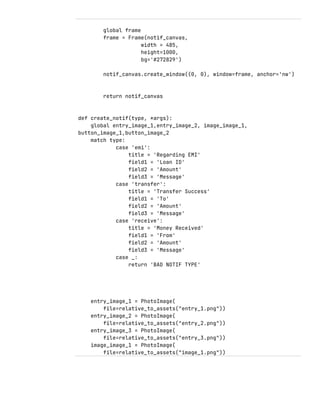 global frame
frame = Frame(notif_canvas,
width = 485,
height=1000,
bg='#272829')
notif_canvas.create_window((0, 0), window=frame, anchor='nw')
return notif_canvas
def create_notif(type, *args):
global entry_image_1,entry_image_2, image_image_1,
button_image_1,button_image_2
match type:
case 'emi':
title = 'Regarding EMI'
field1 = 'Loan ID'
field2 = 'Amount'
field3 = 'Message'
case 'transfer':
title = 'Transfer Success'
field1 = 'To'
field2 = 'Amount'
field3 = 'Message'
case 'receive':
title = 'Money Received'
field1 = 'From'
field2 = 'Amount'
field3 = 'Message'
case _:
return 'BAD NOTIF TYPE'
entry_image_1 = PhotoImage(
file=relative_to_assets("entry_1.png"))
entry_image_2 = PhotoImage(
file=relative_to_assets("entry_2.png"))
entry_image_3 = PhotoImage(
file=relative_to_assets("entry_3.png"))
image_image_1 = PhotoImage(
file=relative_to_assets("image_1.png"))
 