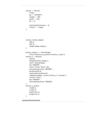 canvas = Canvas(
frame,
bg = "#272829",
height = 205,
width = 410,
bd = 0,
highlightthickness = 0,
relief = "ridge"
)
canvas.create_image(
205.0,
102.0,
image=image_image_1
)
button_image_1 = PhotoImage(
file=relative_to_assets("button_1.png"))
button_1 = Button(
canvas,
#image=button_image_1,
text='Acknowledge',
fg='#D9D9D9',
font=("Inter Bold",10),
activeforeground='#D9D9D9',
borderwidth=0,
highlightthickness=0,
command=lambda: print("button_1 clicked"),
relief="flat",
bg='#202020',
activebackground='#202020'
)
button_1.place(
x=258.0,
y=155.0,
width=113.0,
height=21.0
)
####################
 