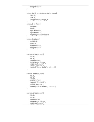 height=14.0
)
entry_bg_3 = canvas.create_image(
265.5,
116.0,
image=entry_image_3
)
entry_3 = Text(
canvas,
bd=0,
bg="#202020",
fg="#000716",
highlightthickness=0
)
entry_3.place(
x=160.0,
y=92.0,
width=211.0,
height=46.0
)
canvas.create_text(
51.0,
48.0,
anchor="nw",
text=f"{field1}",
fill="#51C926",
font=("Inter Bold", 12 * -1)
)
canvas.create_text(
51.0,
70.0,
anchor="nw",
text=f"{field2}",
fill="#51C926",
font=("Inter Bold", 12 * -1)
)
canvas.create_text(
51.0,
92.0,
anchor="nw",
text=f"{field3}",
fill="#51C926",
 