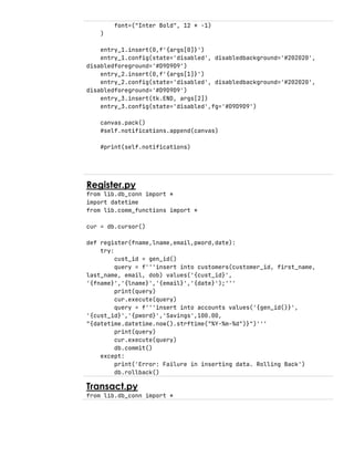 font=("Inter Bold", 12 * -1)
)
entry_1.insert(0,f'{args[0]}')
entry_1.config(state='disabled', disabledbackground='#202020',
disabledforeground='#D9D9D9')
entry_2.insert(0,f'{args[1]}')
entry_2.config(state='disabled', disabledbackground='#202020',
disabledforeground='#D9D9D9')
entry_3.insert(tk.END, args[2])
entry_3.config(state='disabled',fg='#D9D9D9')
canvas.pack()
#self.notifications.append(canvas)
#print(self.notifications)
Register.py
from lib.db_conn import *
import datetime
from lib.comm_functions import *
cur = db.cursor()
def register(fname,lname,email,pword,date):
try:
cust_id = gen_id()
query = f'''insert into customers(customer_id, first_name,
last_name, email, dob) values('{cust_id}',
'{fname}','{lname}','{email}','{date}');'''
print(query)
cur.execute(query)
query = f'''insert into accounts values('{gen_id()}',
'{cust_id}','{pword}','Savings',100.00,
"{datetime.datetime.now().strftime("%Y-%m-%d")}")'''
print(query)
cur.execute(query)
db.commit()
except:
print('Error: Failure in inserting data. Rolling Back')
db.rollback()
Transact.py
from lib.db_conn import *
 