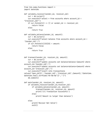 from lib.comm_functions import *
import datetime
def validate_receiver(sender_id, receiver_id):
cur = db.cursor()
cur.execute(f'select * from accounts where account_id =
"{receiver_id}"')
if cur.fetchall() == [] or sender_id == receiver_id:
return False
else:
return True
def validate_balance(sender_id, amount):
cur = db.cursor()
cur.execute(f"select balance from accounts where account_id =
'{sender_id}';")
if cur.fetchall()[0][0] < amount:
return False
else:
return True
def transact(sender_id, receiver_id, amount):
cur = db.cursor()
cur.execute(f"update accounts set balance=balance-{amount} where
account_id='{sender_id}';")
cur.execute(f"update accounts set balance=balance+{amount} where
account_id='{receiver_id}';")
cur.execute(f"insert into transactions
values('{gen_id()}','{sender_id}','{receiver_id}',{amount},'{datetime.
datetime.now().strftime('%Y-%m-%d')}','')")
db.commit()
def main(sender_id, receiver_id, amount):
if validate_receiver(sender_id,receiver_id):
if validate_balance(sender_id, amount):
transact(sender_id, receiver_id, amount)
print('[+] Transaction Successful')
else:
print('Amount is larger than balance')
else:
print('Reciver Not Valid')
exit()
 