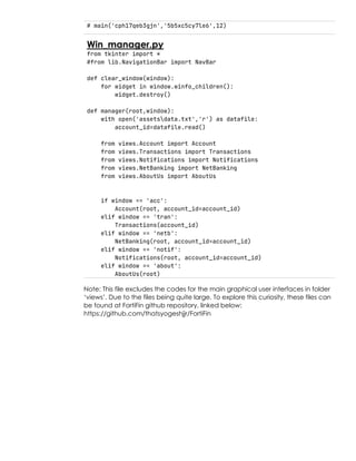 # main('cph17qeb3gjn','5b5xc5cy7le6',12)
Win_manager.py
from tkinter import *
#from lib.NavigationBar import NavBar
def clear_window(window):
for widget in window.winfo_children():
widget.destroy()
def manager(root,window):
with open('assetsdata.txt','r') as datafile:
account_id=datafile.read()
from views.Account import Account
from views.Transactions import Transactions
from views.Notifications import Notifications
from views.NetBanking import NetBanking
from views.AboutUs import AboutUs
if window == 'acc':
Account(root, account_id=account_id)
elif window == 'tran':
Transactions(account_id)
elif window == 'netb':
NetBanking(root, account_id=account_id)
elif window == 'notif':
Notifications(root, account_id=account_id)
elif window == 'about':
AboutUs(root)
Note: This file excludes the codes for the main graphical user interfaces in folder
‘views’. Due to the files being quite large. To explore this curiosity, these files can
be found at FortiFin github repository, linked below:
https://github.com/thatsyogeshjjr/FortiFin
 