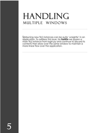5
Handling
multiple windows
Spawning new Tk() instances can be quite ‘unsightly’ in an
application. To address this issue, for FortiFin we spawn a
main Tk() instance from login.py and continue to discard its
contents then draw over the same window to maintain a
more linear flow over the application.
 